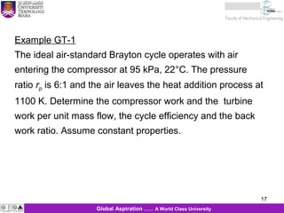 17
17Global Aspiration …… A World Class University
Example GT-1
The ideal air-standard Brayton cycle operates with air
entering the compressor at 95 kPa, 22°C. The pressure
ratio rp is 6:1 and the air leaves the heat addition process at
1100 K. Determine the compressor work and the turbine
work per unit mass flow, the cycle efficiency and the back
work ratio. Assume constant properties.
 