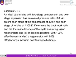 26
26Global Aspiration …… A World Class University
Example GT-3
An ideal gas turbine with two-stage compression and two-
stage expansion has an overall pressure ratio of 8. Air
enters each stage of the compressor at 300 K and each
stage of turbine at 1300 K. Determine the back work ratio
and the thermal efficiency of the cycle assuming (a) no
regenerators and (b) an ideal regenerator with 100%
effectiveness and (c) a regenerator with 60%
effectiveness. Assume constant specific heats.
 