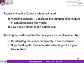 35
KJM 281
35Global Aspiration …… A World Class University
Reasons why the Carnot cycle is not used:
Pumping process 1-2 requires the pumping of a mixture
of saturated liquid and vapor.
Low quality steam at the turbine exit.
The impracticalities of the Carnot cycle can be eliminated by:
 Condensing the steam completely in the condenser.
 Superheating the steam to take advantage of a higher
temperature.
 