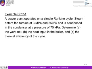 43
KJM 281
43Global Aspiration …… A World Class University
Example SPP-1
A power plant operates on a simple Rankine cycle. Steam
enters the turbine at 3 MPa and 350°C and is condensed
in the condenser at a pressure of 75 kPa. Determine (a)
the work net, (b) the heat input in the boiler, and (c) the
thermal efficiency of the cycle.
 