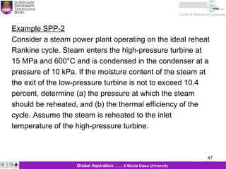 47
KJM 281
47Global Aspiration …… A World Class University
Example SPP-2
Consider a steam power plant operating on the ideal reheat
Rankine cycle. Steam enters the high-pressure turbine at
15 MPa and 600°C and is condensed in the condenser at a
pressure of 10 kPa. If the moisture content of the steam at
the exit of the low-pressure turbine is not to exceed 10.4
percent, determine (a) the pressure at which the steam
should be reheated, and (b) the thermal efficiency of the
cycle. Assume the steam is reheated to the inlet
temperature of the high-pressure turbine.
 