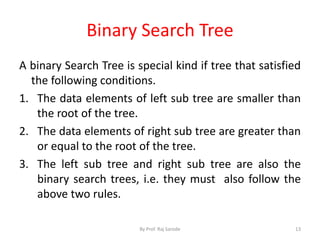 Binary Search Tree 
A binary Search Tree is special kind if tree that satisfied 
the following conditions. 
1. The data elements of left sub tree are smaller than 
the root of the tree. 
2. The data elements of right sub tree are greater than 
or equal to the root of the tree. 
3. The left sub tree and right sub tree are also the 
binary search trees, i.e. they must also follow the 
above two rules. 
By Prof. Raj Sarode 13 
 
