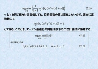 1
            arg max      min t n w   x +               (7.3)
              w,b      w n
w と b を同じ値だけ定数倍しても、目的関数の値は変化しないので、適当に定
数倍して、
                      min t n w   x +    =1
                        n
とできる。このとき、マージン最適化の問題は以下の二次計画法に帰着する。
                    1
             arg min w 2      (7.6)
               w,b  2
  subject to
            t n w   x +  ≥ 1,   n = 1, … , N   (7.5)
 