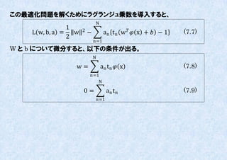 この最適化問題を解くためにラグランジュ乗数を導入すると、
                              N
                1     2
    L w, b, a =   w       −         an t n w   x +  − 1   (7.7)
                2
                              n=1
W と b について微分すると、以下の条件が出る。
                              N

                  w=              an t n  x                   (7.8)
                          n=1
                             N

                      0=             an t n                     (7.9)
                              n=1
 