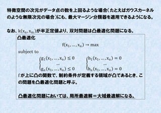 特徴空間の次元がデータ点の数を上回るような場合（たとえばガウスカーネル
のような無限次元の場合）にも、最大マージン分類器を適用できるようになる。


なお、k xn , xm が半正定値より、双対問題は凸最適化問題になる。
  凸最適化
                  f x1 , … , xn → max
   subject to
          g1 x1 , … , xn ≤ 0  h1 x1 , … , xn = 0
                    …                  …
          g n x1 , … , xn ≤ 0 hn x1 , … , xn = 0
   f が上に凸の関数で、制約条件が定義する領域が凸であるとき、こ
   の問題を凸最適化問題と呼ぶ。

   凸最適化問題においては、局所最適解＝大域最適解になる。
 