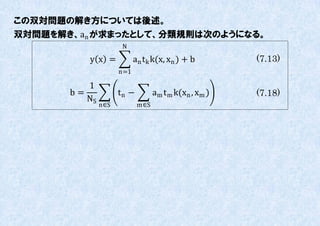 この双対問題の解き方については後述。
双対問題を解き、an が求まったとして、分類規則は次のようになる。
                      N

          y x =            an t k k(x, xn ) + b        (7.13)
                     n=1

          1
       b=            tn −         am t m k(xn , xm )   (7.18)
          NS
               n∈S          m∈S
 