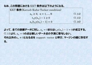 なお、この問題における KKT 条件は以下のようになる。
   KKT 条件(Karush-Kuhn-Tucker condition)
                an ≥ 0, n = 1, … , N      (7.14)
                  t n y xn − 1 ≥ 0        (7.15)
                an t n y xn − 1 = 0       (7.16)

よって、全ての訓練データに対し、an = 0またはt n y xn − 1 = 0が成立する。
(7.13)より、an = 0の点は新しいデータ点の予測に寄不しない。
それ以外のan ≠ 0となる点を support vector と呼び、マージンの縁に存在す
る。
 