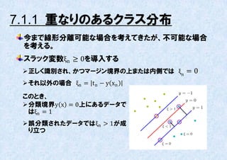 7.1.1 重なりのあるクラス分布
 今まで線形分離可能な場合を考えてきたが、丌可能な場合
 を考える。
 スラック変数ξn ≥ 0を導入する
  正しく識別され、かつマージン境界の上または内側では ξn = 0
  それ以外の場合 ξn = t n − y xn

 このとき、
  分類境界y x = 0上にあるデータで
   はξn = 1
  誤分類されたデータではξn > 1が成
   り立つ
 