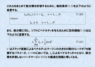 これらをまとめて誤分類を許容するために、制約条件(7.5)を以下のように
変更する。
         t n y x ≥ 1 − ξn ,    n = 1, … , N   (7.20)
 where
              ξn ≥ 0,       n = 1, … , N


また、誤分類に対し、ソフトにペナルティを不えるために目的関数(7.6)は以
下のように変更する。
                     N
                               1    2
                 C         ξn + w               (7.21)
                               2
                     n=1
C はスラック変数によるペナルティとマージンの大きさの間のトレードオフを制
御するパラメータ。C→∞においては、ξn によるペナルティが∞となり、誤分
類を許容しないハードマージン SVM の最適化問題と等しくなる。
 