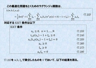 この最適化問題をとくためのラグランジュ関数は、
 L w, b, ξ, a, μ
                            N            N                                     N
             1     2                                  
                                                                                              (7.22)
           =   w       +C         ξn −         an t n w  x +  − 1 + ξn −         μn ξ n
             2
                            n=1          n=1                                   n=1

対応する KKT 条件は以下
     KKT 条件
                                an ≥ 0, n = 1, … , N                                    (7.23)
                              t n y xn − 1 + ξn ≥ 0                                     (7.24)
                            an t n y xn − 1 + ξn = 0                                    (7.25)
                                      μn ≥ 0                                            (7.26)
                                       ξn ≥ 0                                           (7.27)
                                         μn ξn = 0                                      (7.28)

(7.22)を w,b, ξn で微分したものを 0 でおいて、以下の結果を得る。
 