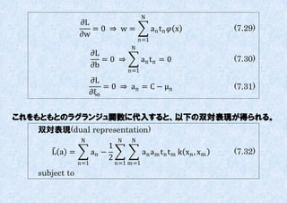 N
                ∂L
                   =0 ⇒ w=                   an t n  x           (7.29)
                ∂w
                                       n=1
                                   N
                      ∂L
                         =0 ⇒            an t n = 0                (7.30)
                      ∂b
                                   n=1
                    ∂L
                        = 0 ⇒ a n = C − μn                         (7.31)
                    ∂ξn


これをもともとのラグランジュ関数に代入すると、以下の双対表現が得られる。
   双対表現(dual representation)
                N              N   N
                           1
      L a =           an −               an am t n t m k xn , xm   (7.32)
                           2
                n=1            n=1 m=1
   subject to
 