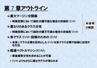 第 7 章アウトライン
 最大マージン分類器
  特徴空間において線形分離可能な場合の非線形 SVM
                                   本説明
 重なりのあるクラス分布                       の範囲
  特徴空間において線形分離丌可能な場合の非線形 SVM
 多クラス SVM・回帰のための SVM
  本来 2 クラス分類を目的とした SVM を多クラス分類や回帰に応用す
   る方法
 関連ベクトルマシン(RVM)
  事後確率分布を求めることが可能
  SVM よりもさらに疎なモデルが得られる
 