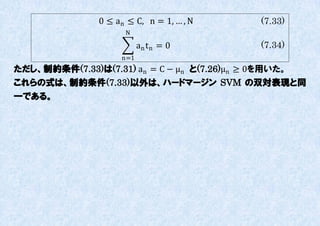 0 ≤ an ≤ C, n = 1, … , N    (7.33)
                     N

                          an t n = 0       (7.34)
                    n=1
ただし、制約条件(7.33)は(7.31) an = C − μn と(7.26)μn ≥ 0を用いた。
これらの式は、制約条件(7.33)以外は、ハードマージン SVM の双対表現と同
一である。
 