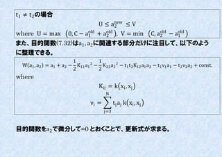 t1 ≠ t 2 の場合
                                       U ≤ anew ≤ V
                                            2
where U = max            0, C − a1 + aold , V = min
                                 old
                                      2                            C, aold − a1
                                                                       2
                                                                              old

また、目的関数(7.32)はa1 , a2 に関連する部分だけに注目して、以下のよう
に整理できる。
                         1        1
  W a1 , a2   = a1 + a2 − K11 a1 − K 22 a2 2 − t1 t 2 K12 a1 a2 − t1 ν1 a1 − t 2 ν2 a2 + const.
                                2
                         2        2
where
                                        K ij = k xi , xj
                                           N

                                   νi =         t j aj k xi , xj
                                          j=3


目的関数をa2 で微分して=0 とおくことで、更新式が求まる。
 