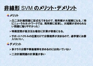 非線形 SVM のメリット・デメリット
 メリット
  凸二次計画問題に定式化できるので、局所解が大域解になる。（特
   にニューラルネットワークでは、局所解に収束し、大域解が求められな
   い問題に陥りやすかった）
  特徴空間が高次元な場合に計算が容易になる。
  サポートベクトルの位置だけで分類境界が決まるので、過学習にお委
   入りにくい。
 デメリット
  多クラス分類や事後確率を求めるのには向いていない
  二次計画問題の計算量が多い
 