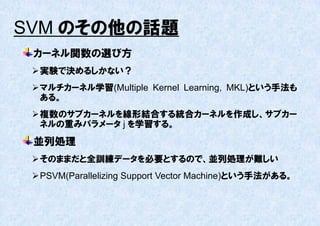 SVM のその他の話題
 カーネル関数の選び方
  実験で決めるしかない？
  マルチカーネル学習(Multiple Kernel Learning, MKL)という手法も
   ある。
  複数のサブカーネルを線形結合する統合カーネルを作成し、サブカー
   ネルの重みパラメータ j を学習する。
 並列処理
  そのままだと全訓練データを必要とするので、並列処理が難しい
  PSVM(Parallelizing Support Vector Machine)という手法がある。
 