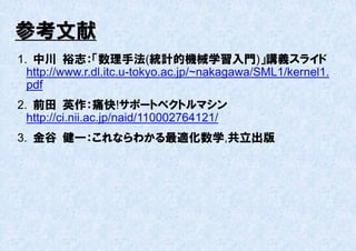 参考文献
1. 中川 裕志：「数理手法(統計的機械学習入門)」講義スライド
  http://www.r.dl.itc.u-tokyo.ac.jp/~nakagawa/SML1/kernel1.
  pdf
2. 前田 英作：痛快!サポートベクトルマシン
  http://ci.nii.ac.jp/naid/110002764121/
3. 金谷 健一：これならわかる最適化数学,共立出版
 