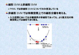 線形 SVM と非線形 SVM
 PRML では非線形 SVM についてのみ言及している
非線形 SVM では特徴空間上での線形分離を考える。
 入力空間においては分離境界が非線形であっても、より高次元の特
  徴空間上では線形であり得る。
 