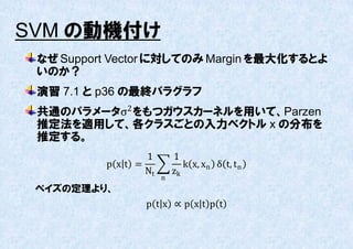 SVM の動機付け
 なぜ Support Vector に対してのみ Margin を最大化するとよ
 いのか？
 演習 7.1 と p36 の最終パラグラフ
 共通のパラメータσ2 をもつガウスカーネルを用いて、Parzen
 推定法を適用して、各クラスごとの入力ベクトル x の分布を
 推定する。
                 1        1
          p xt =             k x, xn δ t, t n
                 Nt       zk
                      n
 ベイズの定理より、
                 p tx ∝p xt p t
 