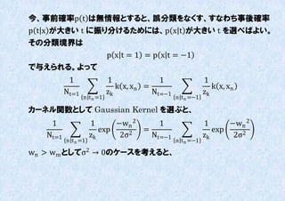 今、事前確率p t は無情報とすると、誤分類をなくす、すなわち事後確率
p t x が大きい t に振り分けるためには、p x t が大きい t を選べばよい。
その分類境界は
                            p x t = 1 = p x t = −1
で不えられる。よって
           1                1              1                 1
                               k x, xn =                        k x, xn
          Nt=1              zk           Nt=−1               zk
                 n t n =1                        n t n =−1

カーネル関数として Gaussian Kernel を選ぶと、
    1                1      −wn 2     1                      1      −wn 2
                        exp    2
                                  =                             exp
   Nt=1              zk      2σ     Nt=−1                    zk      2σ2
          n t n =1                               n t n =−1

wn > wm としてσ2 → 0のケースを考えると、
 