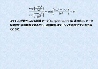 −wn 2
         exp             wm 2 − wn 2
              2σ2
                   = exp             →0
             −wm 2          2σ 2
         exp
              2σ2
よってwn が最小になる訓練データ（Support Vector）以外の点で、カーネ
ル関数の値は無視できるから、分類境界はマージンを最大化する点で不
えられる。
 