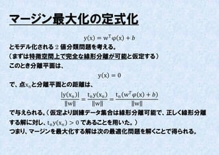 マージン最大化の定式化
               y x = w T φ x + 
とモデル化される 2 値分類問題を考える。
（まずは特徴空間上で完全な線形分離が可能と仮定する）
このとき分離平面は、
                       y x =0
で、点xn と分離平面との距離は、
          y xn   t n y xn   t n w   x + 
               =          =
            w         w               w
で不えられる。（仮定より訓練データ集合は線形分離可能で、正しく線形分離
する解に対し、t n y xn > 0 であることを用いた。）
つまり、マージンを最大化する解は次の最適化問題を解くことで得られる。
 