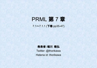 PRML 第 7 章
7.1～7.1.1 (下巻 pp35-47)




   発表者：堀川 隆弘
  Twitter: @thorikawa
  Hatena id: thorikawa
 