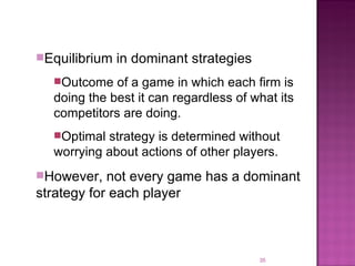 Equilibrium in dominant strategies Outcome of a game in which each firm is doing the best it can regardless of what its competitors are doing. Optimal strategy is determined without worrying about actions of other players. However, not every game has a dominant strategy for each player 
