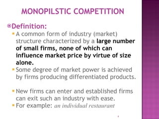 Definition: A common form of industry (market) structure characterized by a  large number of small firms, none of which can influence market price by virtue of size alone.  Some degree of market power is achieved by firms producing differentiated products.  New firms can enter and established firms can exit such an industry with ease. For example:  an individual restaurant MONOPILSTIC COMPETITION 