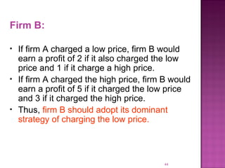 Firm B: If firm A charged a low price, firm B would earn a profit of 2 if it also charged the low price and 1 if it charge a high price. If firm A charged the high price, firm B would earn a profit of 5 if it charged the low price and 3 if it charged the high price. Thus,  firm B should adopt its dominant strategy of charging the low price. 