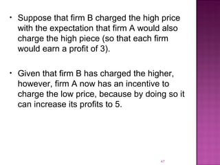 Suppose that firm B charged the high price with the expectation that firm A would also charge the high piece (so that each firm would earn a profit of 3). Given that firm B has charged the higher, however, firm A now has an incentive to charge the low price, because by doing so it can increase its profits to 5. 