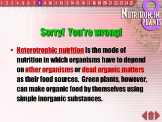 Sorry!  You’re wrong! Heterotrophic nutrition  is the mode of nutrition in which organisms have to depend on  other organisms  or  dead organic matters  as their food sources.  Green plants, however, can make organic food by themselves using simple inorganic substances. 