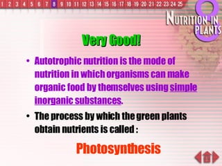 Very Good! Autotrophic nutrition is the mode of nutrition in which organisms can make organic food by themselves using  simple inorganic substances . The process by which the green plants obtain nutrients is called : Photosynthesis 