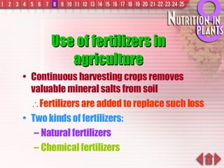 Use of fertilizers in agriculture Continuous harvesting crops removes valuable mineral salts from soil  Fertilizers are added to replace such loss Two kinds of fertilizers: Natural fertilizers Chemical fertilizers 