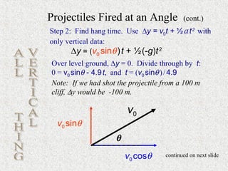 Projectiles Fired at an Angle              (cont.)
Step 2: Find hang time. Use ∆y = v0t + ½ a t 2 with
only vertical data:
       ∆y = (v0 sinθ ) t + ½ (-g)t 2
Over level ground, ∆y = 0. Divide through by t:
0 = v0 sinθ - 4.9 t, and t = (v0 sinθ ) / 4.9
Note: If we had shot the projectile from a 100 m
cliff, ∆y would be -100 m.

                        v0
  v0 sinθ
                    θ
                        v0 cosθ     continued on next slide
 