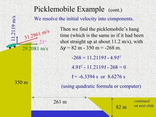 Picklemobile Example                 (cont.)
                   We resolve the initial velocity into components.
11.2119 m/s


                               Then we find the picklemobile’s hang
                        /s
                    61 m       time (which is the same as if it had been
               31.28
                     21°       shot straight up at about 11.2 m/s), with
              29.2081 m/s      ∆y = 82 m - 350 m = -268 m.
                                     -268 = 11.2119 t - 4.9 t 2
                                     4.9 t 2 - 11.2119 t - 268 = 0
                                     t = -6.3394 s or 8.6276 s
       350 m
                                (using quadratic formula or computer)


                             261 m                                      continued
                                                            82 m        on next slide

                                                           continued on next slide
 