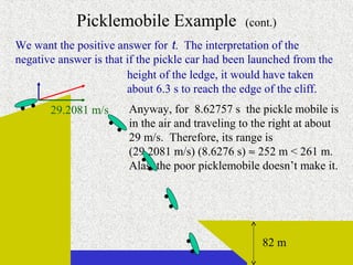 Picklemobile Example                (cont.)
We want the positive answer for t. The interpretation of the
negative answer is that if the pickle car had been launched from the
                        height of the ledge, it would have taken
                        about 6.3 s to reach the edge of the cliff.
       29.2081 m/s      Anyway, for 8.62757 s the pickle mobile is
                        in the air and traveling to the right at about
                        29 m/s. Therefore, its range is
                        (29.2081 m/s) (8.6276 s) ≈ 252 m < 261 m.
                        Alas, the poor picklemobile doesn’t make it.




                                                     82 m
                                                   continued on next slide
 