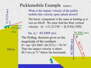 Picklemobile Example                (cont.)
                          What is the impact velocity of the pickle
11.2119 m/s

                          mobile (the velocity upon splash down)?
                         The horiz. component is the same at landing as it
                         was on liftoff. We must find the final vertical
              29.2081    velocity: vf2 - (11.2119)2 = 2(-9.8) (-350).
              m/s         So, vf = -83.5805 m/s.                            29.2081 m/s
                    The Pythag. theorem gives us the                         θ




                                                              83.5805 m/s
                    magnitude of the resultant.




                                                                              88.5
                    θ = tan-1 (83.5805 / 88.5371) = 70.74°.




                                                                                  3
     350 m          Thus the impact velocity is about




                                                                                71
                    88.5 m/s at 71° below the horizontal.




                                                                                   m/s
 