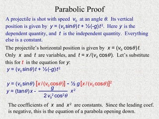 Parabolic Proof
A projectile is shot with speed v0 at an angle θ. Its vertical
position is given by y = (v0 sinθ ) t + ½ (-g) t 2. Here y is the
dependent quantity, and t is the independent quantity. Everything
else is a constant.
The projectile’s horizontal position is given by x = (v0 cosθ ) t.
Only x and t are variables, and t = x / (v0 cosθ ). Let’s substitute
this for t in the equation for y:
 y = (v0 sinθ ) t + ½ (-g) t 2

y = (v0 sinθ ) [x / (v0 cosθ )] - ½ g [x / (v0 cosθ )]2
                        g
y = (tanθ ) x -                   x2
                    2 v02 cos2θ
 The coefficients of x and x 2 are constants. Since the leading coef.
 is negative, this is the equation of a parabola opening down.
 