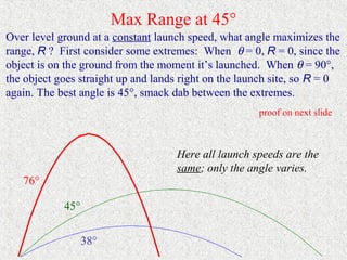 Max Range at 45°
Over level ground at a constant launch speed, what angle maximizes the
range, R ? First consider some extremes: When θ = 0, R = 0, since the
object is on the ground from the moment it’s launched. When θ = 90°,
the object goes straight up and lands right on the launch site, so R = 0
again. The best angle is 45°, smack dab between the extremes.
                                                      proof on next slide



                                    Here all launch speeds are the
                                    same; only the angle varies.
   76°

            45°


                  38°
 