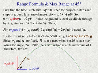 Range Formula & Max Range at 45°
First find the time. Note that ∆y = 0, since the projectile starts and
stops at ground level (no change). ∆y = v0 t + ½ at 2. So,
0 = (v0 sinθ ) t - ½ g t 2 Since the ground is level we divide through
by t giving us t = 2 v0 sinθ / g. Then,
R = (v0 cosθ ) t = (v0 cosθ ) (2 v0 sinθ / g) = 2 v02 sinθ cosθ / g.
By the trig identity sin 2θ = 2 sinθ cosθ, we get R = v02 sin 2θ / g.
Since v0 and g are fixed, R is at a max when sin 2θ is at a max.
When the angle, 2θ, is 90°, the sine function is at its maximum of 1.
Therefore, θ = 45°.


                   v0
v0 sinθ
             θ      v0 cosθ
 