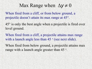 Max Range when ∆y ≠ 0
When fired from a cliff, or from below ground, a
projectile doesn’t attain its max range at 45°.
45° is only the best angle when a projectile is fired over
level ground.
When fired from a cliff, a projectile attains max range
with a launch angle less than 45 ° (see next slide).
When fired from below ground, a projectile attains max
range with a launch angle greater than 45 °.
 