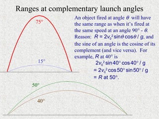 Ranges at complementary launch angles
                 An object fired at angle θ will have
     75°         the same range as when it’s fired at
                 the same speed at an angle 90° - θ.
                 Reason: R = 2v02 sinθ cosθ / g, and
                 the sine of an angle is the cosine of its
                 complement (and vice versa). For
                 example, R at 40° is
      15°                   2v02 sin 40° cos 40° / g
                           = 2v02 cos 50° sin 50° / g
                           = R at 50°.
    50°


      40°
 
