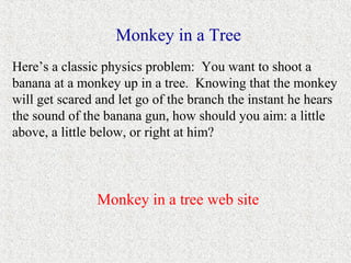 Monkey in a Tree
Here’s a classic physics problem: You want to shoot a
banana at a monkey up in a tree. Knowing that the monkey
will get scared and let go of the branch the instant he hears
the sound of the banana gun, how should you aim: a little
above, a little below, or right at him?



               Monkey in a tree web site
 