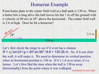 Homerun Example
From home plate to the center field wall at a ball park is 130 m. When
a batter hits a long drive the ball leaves his bat 1 m off the ground with
a velocity of 40 m/s at 28° above the horizontal. The center field wall
is 2.6 m high. Does he hit a homerun?

       s
    m/
  40 28°                                                            2.6 m
         }   1m
                                 130 m

Let’s first check the range to see if it even has a chance:
R = v02 sin 2θ / g = 402 sin 56° / 9.8 = 135.35 m. So, if it can clear
the wall, it will make it. We need to determine its vertical position
when its horizontal position is 130 m. If it’s 1.6 m or more, it’s a
homer. Let’s first find the time when the ball is 130 m away
(horizontally) from the point where it was walloped.
                                                      continued on next slide
 