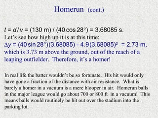 Homerun        (cont.)


t = d / v = (130 m) / (40 cos 28°) = 3.68085 s.
Let’s see how high up it is at this time:
∆y = (40 sin 28°) (3.68085) - 4.9 (3.68085)2 = 2.73 m,
which is 3.73 m above the ground, out of the reach of a
leaping outfielder. Therefore, it’s a homer!

In real life the batter wouldn’t be so fortunate. His hit would only
have gone a fraction of the distance with air resistance. What is
barely a homer in a vacuum is a mere blooper in air. Homerun balls
in the major league would go about 700 or 800 ft in a vacuum! This
means balls would routinely be hit out over the stadium into the
parking lot.
 
