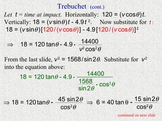 Trebuchet     (cont.)
Let t = time at impact. Horizontally: 120 = (v cosθ ) t.
Vertically: 18 = (v sinθ ) t - 4.9 t 2. Now substitute for t :
18 = (v sinθ ) [120 / (v cosθ ) ] - 4.9 [120 / (v cosθ ) ] 2

 ⇒    18 = 120 tanθ - 4.9 • 14400
                            v2 cos2θ
From the last slide, v 2 = 1568 / sin 2θ. Substitute for v 2
into the equation above:
                                   14400
       18 = 120 tanθ - 4.9 •
                              1568 • cos2θ
                              sin 2θ

⇒ 18 = 120 tanθ - 45 sin 2θ ⇒ 6 = 40 tan θ - 15 sin 2θ
                   cos2θ                      cos2θ
                                               continued on next slide
 