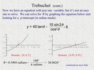 Trebuchet           (cont.)
Now we have an equation with just one variable, but it’s not an easy
one to solve. We can solve for θ by graphing the equation below and
looking for a y-intercept (in radian mode).

                                         15 sin 2θ
                           y = 40 tanθ -           -6
                                          cos θ
                                             2

  10
 7.5                                         0.4
   5
                                             0.2
 2.5


-2.5   0.25   0.5   0.75   1   1.25   1.5           0.525 0.53 0.535 0.54 0.545 0.55
                                            -0.2
  -5
-7.5                                        -0.4
 -10    Domain: [ 0, π / 2 ]                          Domain: [ 0.52, 0.55 ]

                       180°
θ = 0.5404 radians •           = 30.9626°
                     π radians                                continued on next slide
 