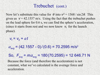 Trebuchet         (cont.)

Now let’s substitute this value for θ into v 2 = 1568 / sin 2θ. This
gives us v = 42.1557 m/s. Using the fact that the trebuchet pushes
on the lead sphere for 0.6 s, we can find the sphere’s acceleration,
(since it starts from rest and we now know vf for the launch
phase).

  vf = v0 + a t

 aavg = (42.1557 - 0) / (0.6) = 70.2595 m/s2
 So, Favg = m aavg = 180 (70.2595) = 12 646.71 N
 Because the force (and therefore the acceleration) is not
 constant, what we’ve calculated is the average force and
 acceleration.
 