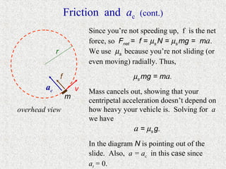 Friction and ac          (cont.)
                             Since you’re not speeding up, f is the net
                             force, so Fnet = f = µs N = µs mg = ma.
             r               We use µs because you’re not sliding (or
                             even moving) radially. Thus,

                 f                         µs mg = ma.
        ac               v   Mass cancels out, showing that your
                     m
                             centripetal acceleration doesn’t depend on
overhead view                how heavy your vehicle is. Solving for a
                             we have
                                            a = µs g.
                             In the diagram N is pointing out of the
                             slide. Also, a = ac in this case since
                             at = 0.
 
